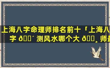 上海八字命理师排名前十「上海八字 🐴 测风水哪个大 🕸 师最权威」